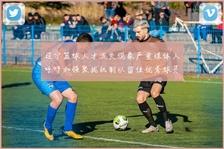 辽宁篮球人才流失现象严重媒体人呼吁加强聚拢机制以留住优秀球员