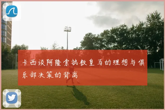 卡西谈阿隆索执教皇马的理想与俱乐部决策的背离