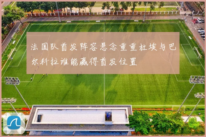 法国队首发阵容悬念重重杜埃与巴尔科拉谁能赢得首发位置