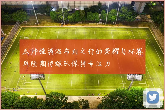 瓜帅强调温布利之行的荣耀与杯赛风险期待球队保持专注力