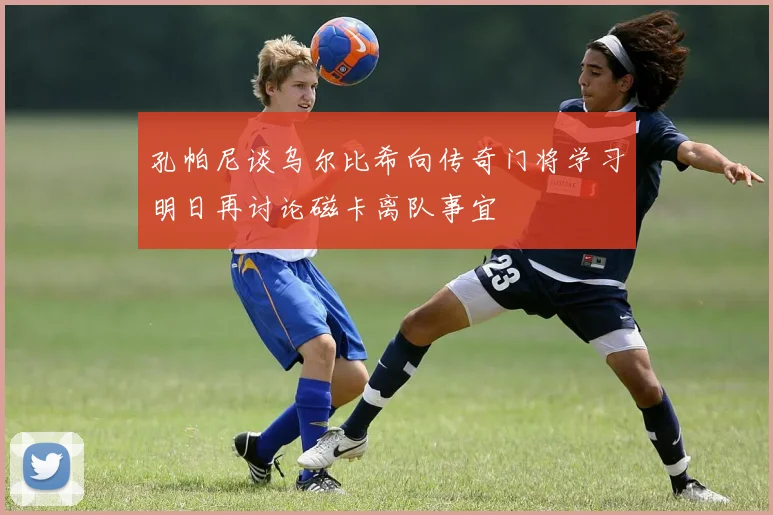 孔帕尼谈乌尔比希向传奇门将学习明日再讨论磁卡离队事宜