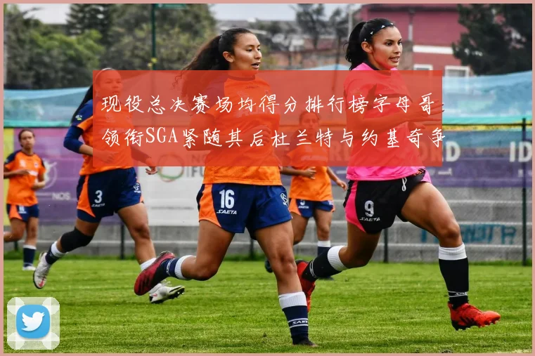 现役总决赛场均得分排行榜字母哥领衔SGA紧随其后杜兰特与约基奇争夺第三名