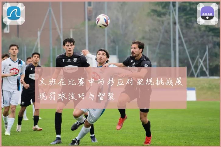 文班在比赛中巧妙应对犯规挑战展现罚球技巧与智慧