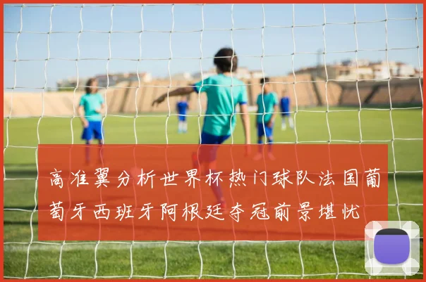 高准翼分析世界杯热门球队法国葡萄牙西班牙阿根廷夺冠前景堪忧