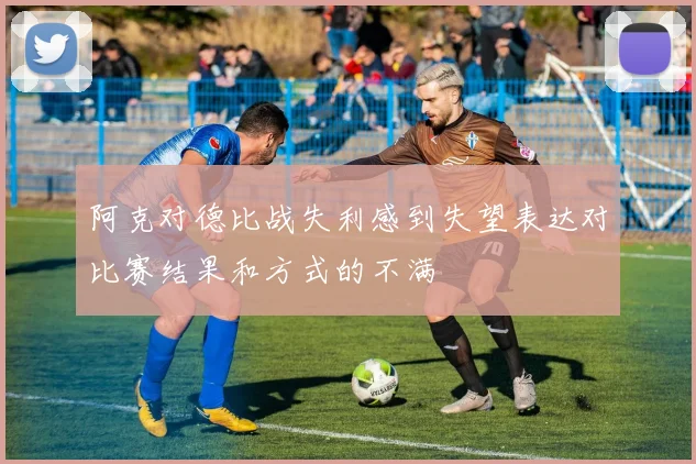 阿克对德比战失利感到失望表达对比赛结果和方式的不满