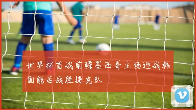 世界杯首战前瞻墨西哥主场迎战韩国能否战胜捷克队