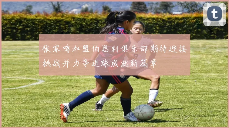 张家鸣加盟伯恩利俱乐部期待迎接挑战并力争进球成就新篇章