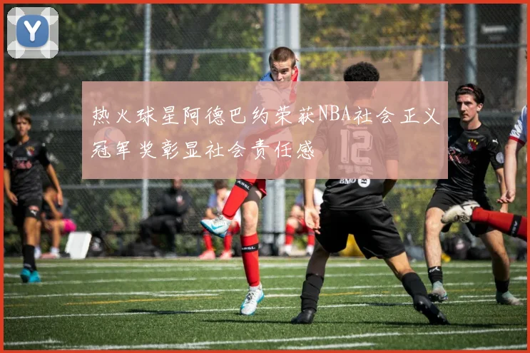 热火球星阿德巴约荣获NBA社会正义冠军奖彰显社会责任感