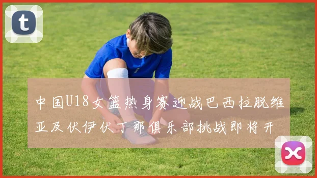 中国U18女篮热身赛迎战巴西拉脱维亚及伏伊伏丁那俱乐部挑战即将开启