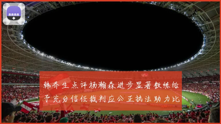 韩乔生点评杨瀚森进步显著教练给予充分信任裁判应公正执法助力比赛发展