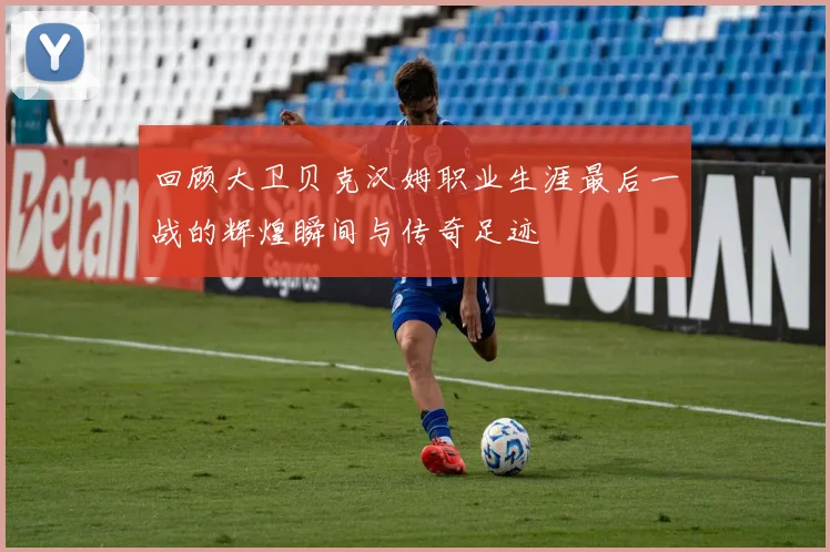 回顾大卫贝克汉姆职业生涯最后一战的辉煌瞬间与传奇足迹