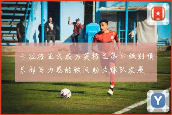 卡拉格正式成为英格兰第六级别俱乐部马力恩的顾问助力球队发展