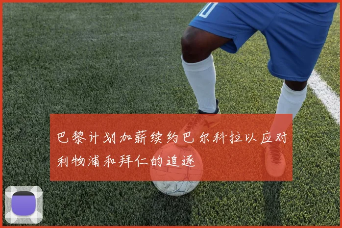 巴黎计划加薪续约巴尔科拉以应对利物浦和拜仁的追逐