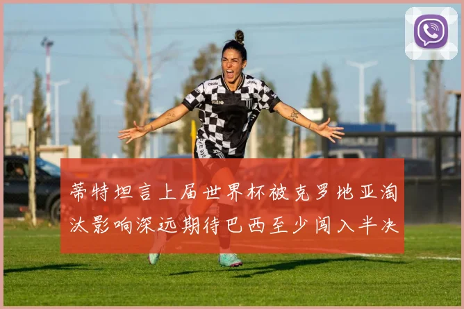 蒂特坦言上届世界杯被克罗地亚淘汰影响深远期待巴西至少闯入半决赛