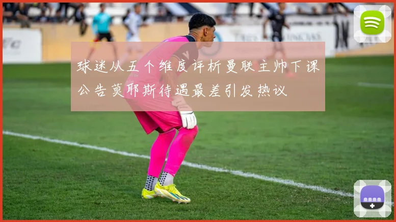 球迷从五个维度评析曼联主帅下课公告莫耶斯待遇最差引发热议